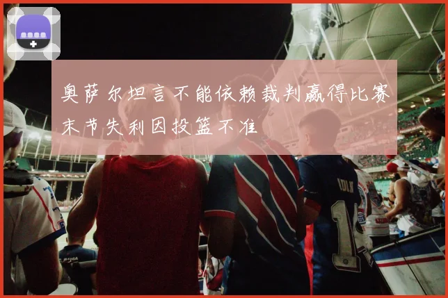 奥萨尔坦言不能依赖裁判赢得比赛末节失利因投篮不准