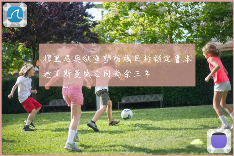 穆里尼奥欲重塑防线目标锁定鲁本迪亚斯曼城合同尚余三年