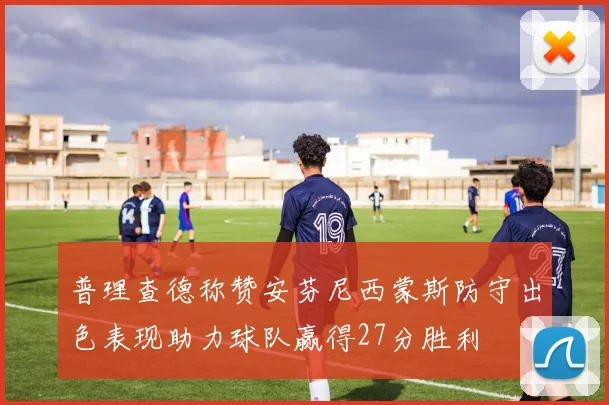 普理查德称赞安芬尼西蒙斯防守出色表现助力球队赢得27分胜利