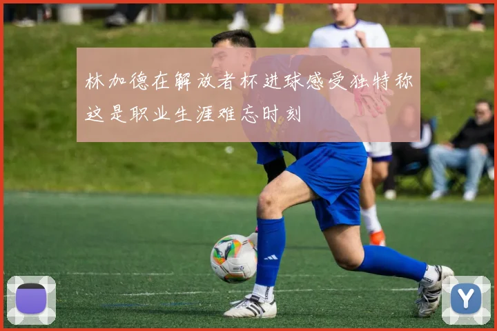 林加德在解放者杯进球感受独特称这是职业生涯难忘时刻