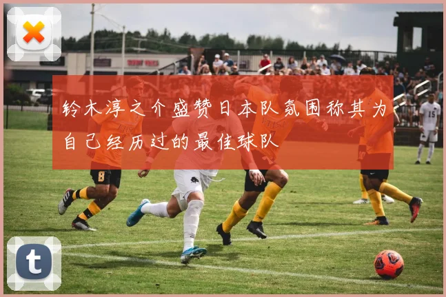 铃木淳之介盛赞日本队氛围称其为自己经历过的最佳球队