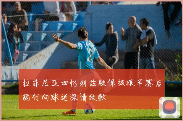 拉菲尼亚回忆利兹联保级艰辛赛后跪行向球迷深情致歉