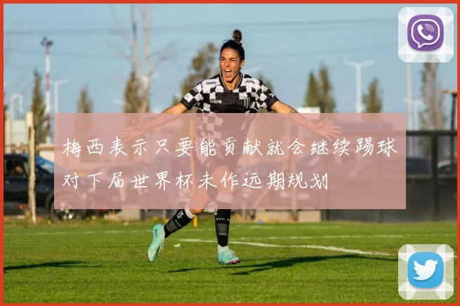 梅西表示只要能贡献就会继续踢球对下届世界杯未作远期规划