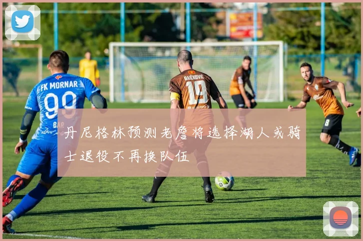 丹尼格林预测老詹将选择湖人或骑士退役不再换队伍