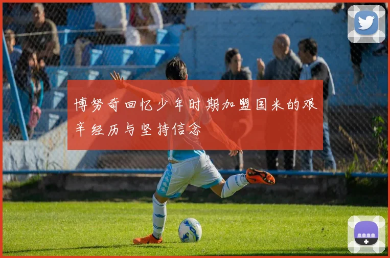博努奇回忆少年时期加盟国米的艰辛经历与坚持信念