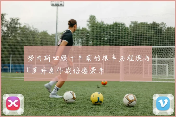 努内斯回顾十年前的艰辛历程现与C罗并肩作战倍感荣幸