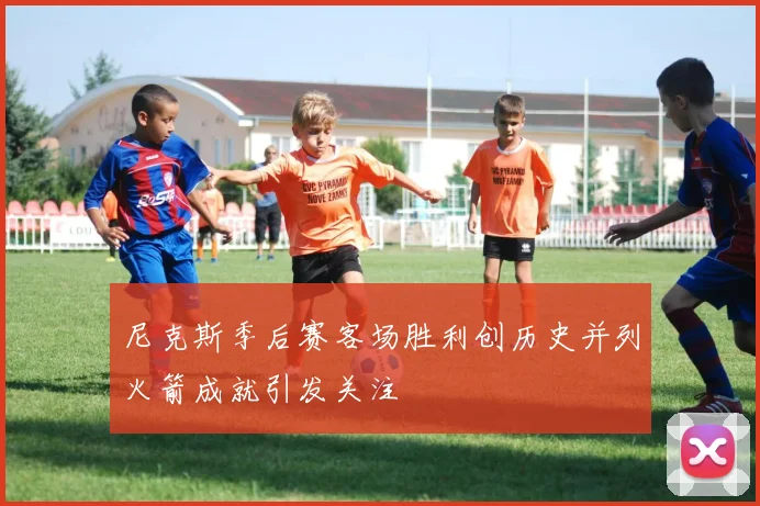 尼克斯季后赛客场胜利创历史并列火箭成就引发关注