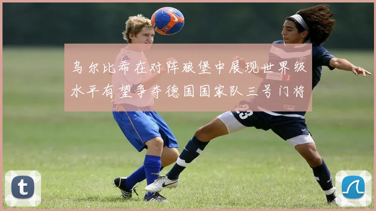 乌尔比希在对阵狼堡中展现世界级水平有望争夺德国国家队三号门将位置
