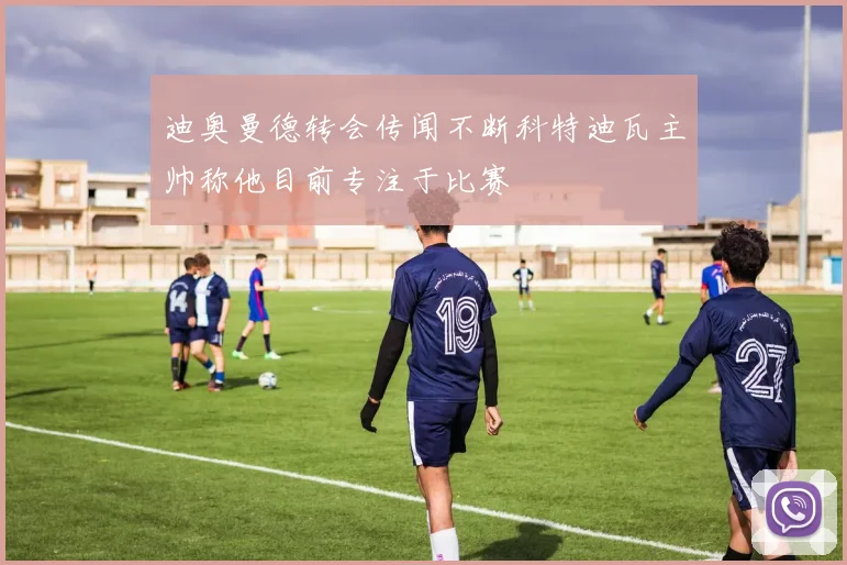 迪奥曼德转会传闻不断科特迪瓦主帅称他目前专注于比赛