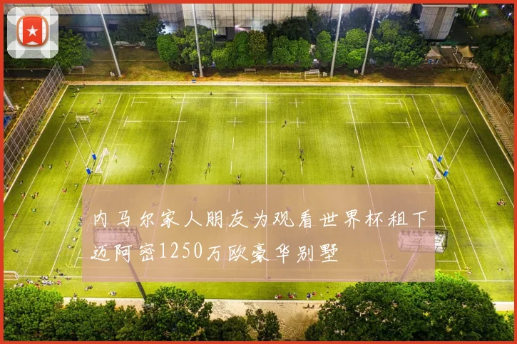 内马尔家人朋友为观看世界杯租下迈阿密1250万欧豪华别墅