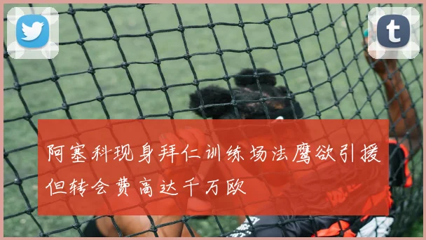 阿塞科现身拜仁训练场法鹰欲引援但转会费高达千万欧