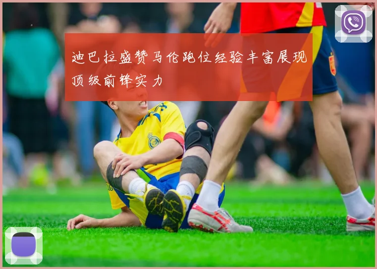迪巴拉盛赞马伦跑位经验丰富展现顶级前锋实力