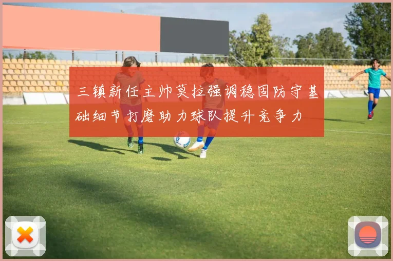 三镇新任主帅莫拉强调稳固防守基础细节打磨助力球队提升竞争力