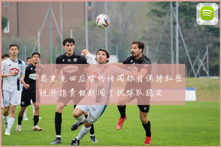恩里克回应续约传闻称将保持私密性并指责假新闻干扰球队稳定