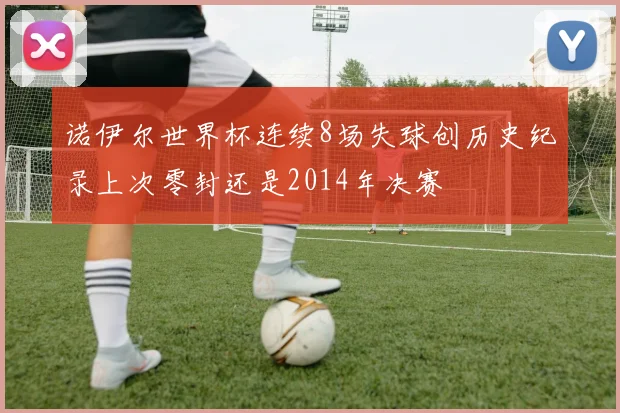 诺伊尔世界杯连续8场失球创历史纪录上次零封还是2014年决赛