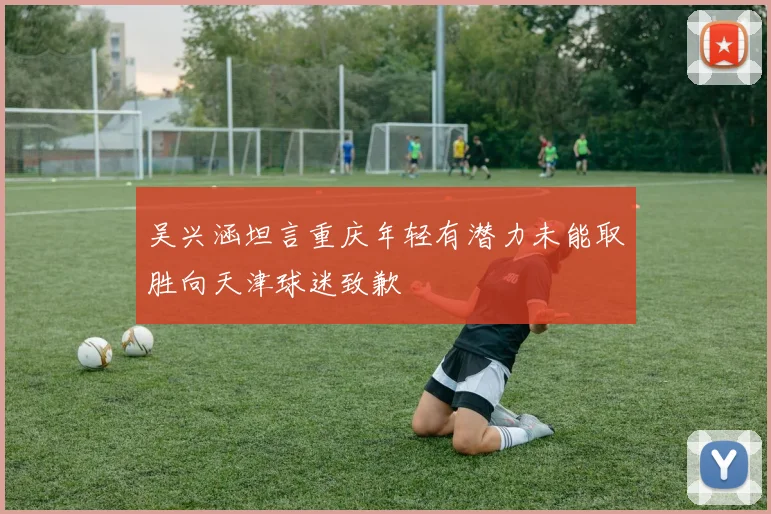 吴兴涵坦言重庆年轻有潜力未能取胜向天津球迷致歉