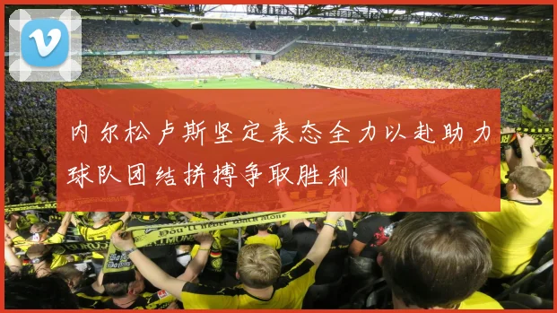 内尔松卢斯坚定表态全力以赴助力球队团结拼搏争取胜利