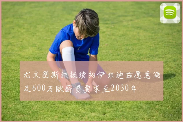 尤文图斯积极续约伊尔迪兹愿意满足600万欧薪资要求至2030年
