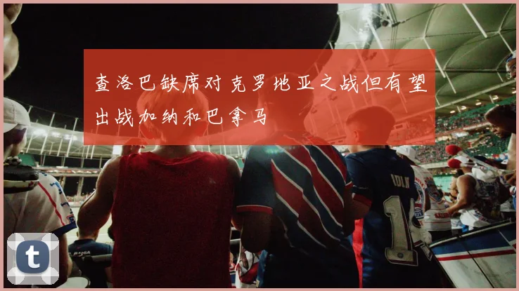 查洛巴缺席对克罗地亚之战但有望出战加纳和巴拿马