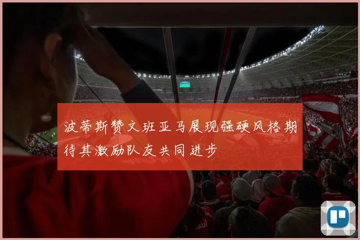 波蒂斯赞文班亚马展现强硬风格期待其激励队友共同进步