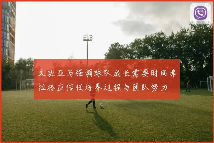 文班亚马强调球队成长需要时间弗拉格应信任培养过程与团队努力