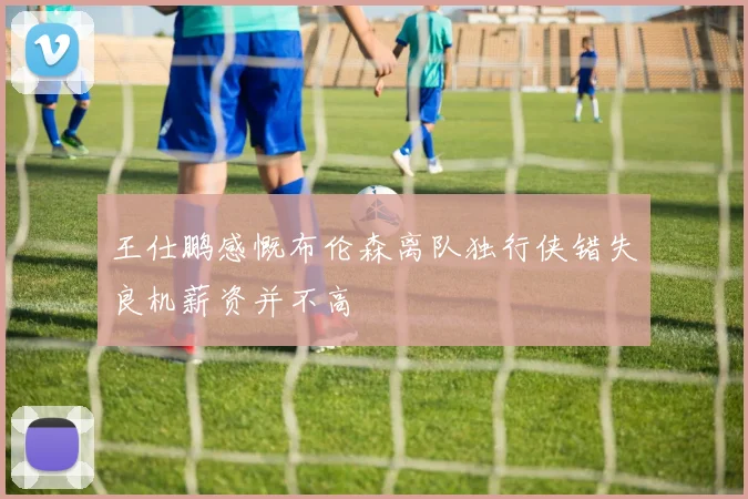 王仕鹏感慨布伦森离队独行侠错失良机薪资并不高