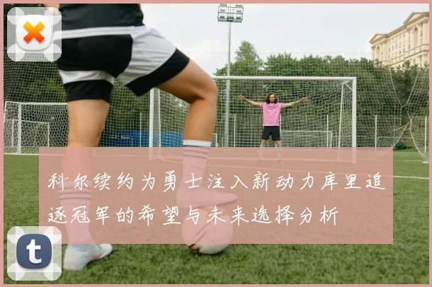 科尔续约为勇士注入新动力库里追逐冠军的希望与未来选择分析