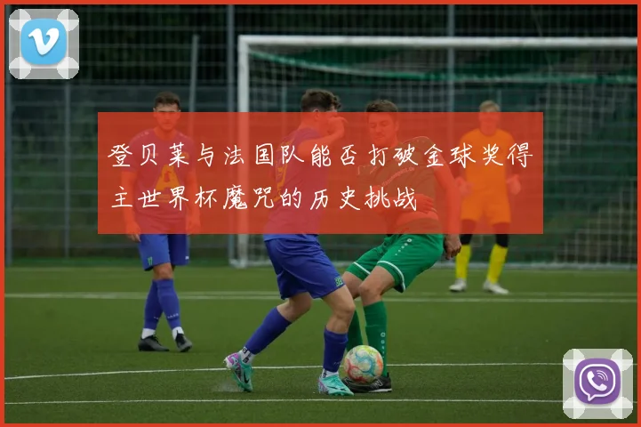 登贝莱与法国队能否打破金球奖得主世界杯魔咒的历史挑战