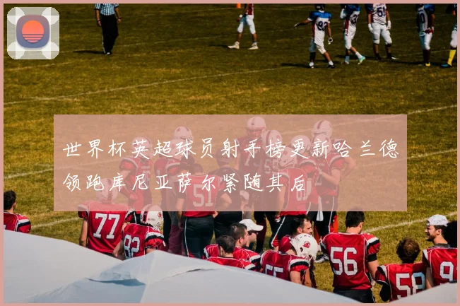 世界杯英超球员射手榜更新哈兰德领跑库尼亚萨尔紧随其后