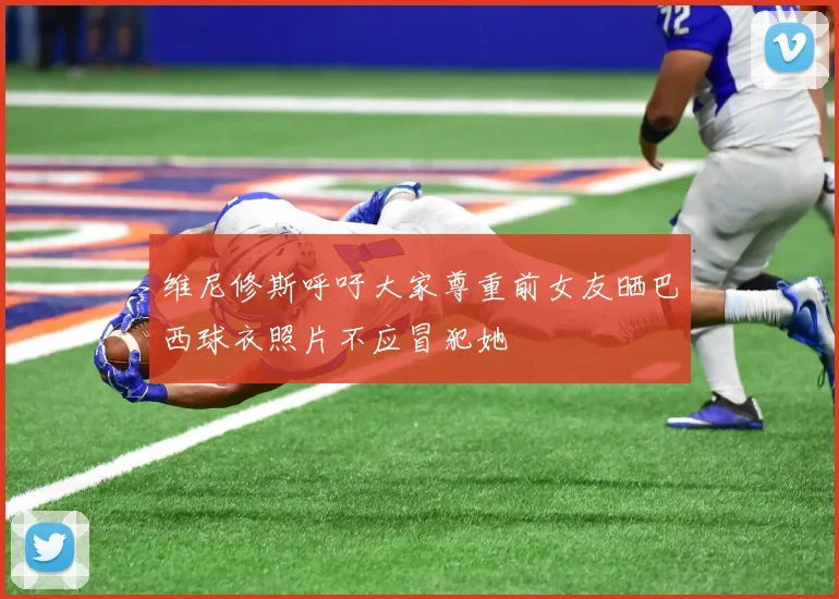 维尼修斯呼吁大家尊重前女友晒巴西球衣照片不应冒犯她