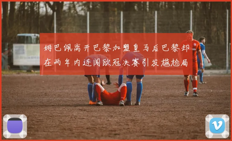 姆巴佩离开巴黎加盟皇马后巴黎却在两年内连闯欧冠决赛引发尴尬局面